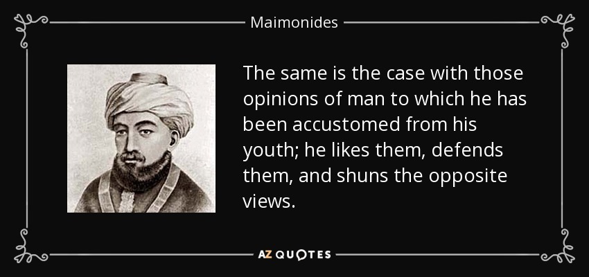 The same is the case with those opinions of man to which he has been accustomed from his youth; he likes them, defends them, and shuns the opposite views. - Maimonides