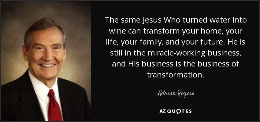The same Jesus Who turned water into wine can transform your home, your life, your family, and your future. He is still in the miracle-working business, and His business is the business of transformation. - Adrian Rogers