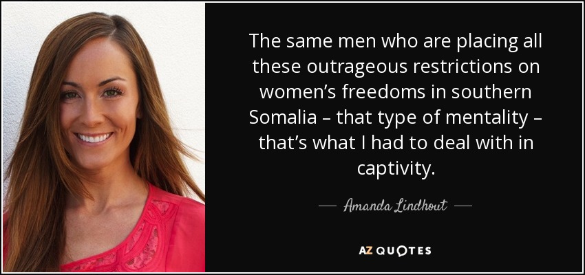 The same men who are placing all these outrageous restrictions on women’s freedoms in southern Somalia – that type of mentality – that’s what I had to deal with in captivity. - Amanda Lindhout