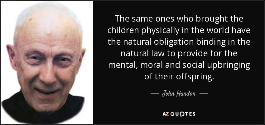 The same ones who brought the children physically in the world have the natural obligation binding in the natural law to provide for the mental, moral and social upbringing of their offspring. - John Hardon