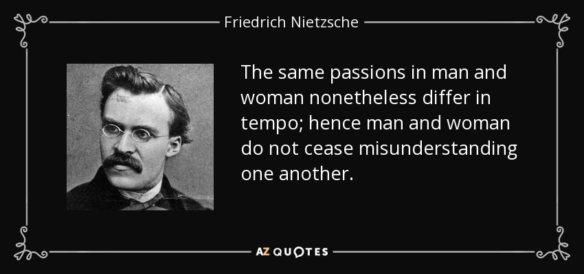 The same passions in man and woman nonetheless differ in tempo; hence man and woman do not cease misunderstanding one another. - Friedrich Nietzsche