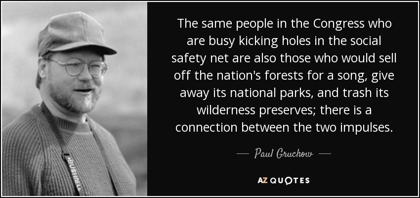 The same people in the Congress who are busy kicking holes in the social safety net are also those who would sell off the nation's forests for a song, give away its national parks, and trash its wilderness preserves; there is a connection between the two impulses. - Paul Gruchow