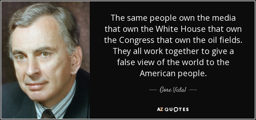 The same people own the media that own the White House that own the Congress that own the oil fields. They all work together to give a false view of the world to the American people. - Gore Vidal