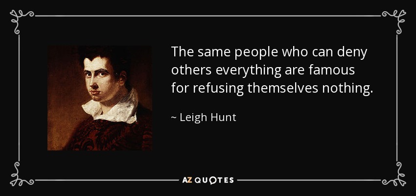 The same people who can deny others everything are famous for refusing themselves nothing. - Leigh Hunt