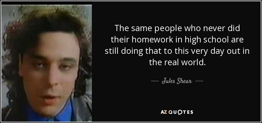 The same people who never did their homework in high school are still doing that to this very day out in the real world. - Jules Shear