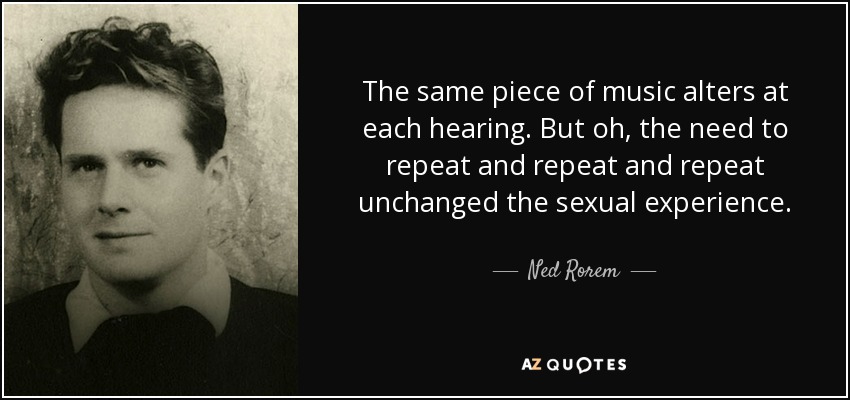 The same piece of music alters at each hearing. But oh, the need to repeat and repeat and repeat unchanged the sexual experience. - Ned Rorem