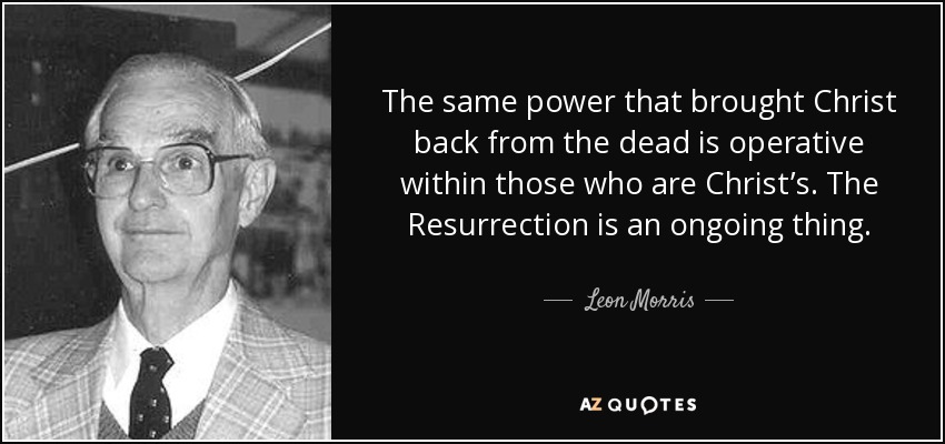 The same power that brought Christ back from the dead is operative within those who are Christ’s. The Resurrection is an ongoing thing. - Leon Morris