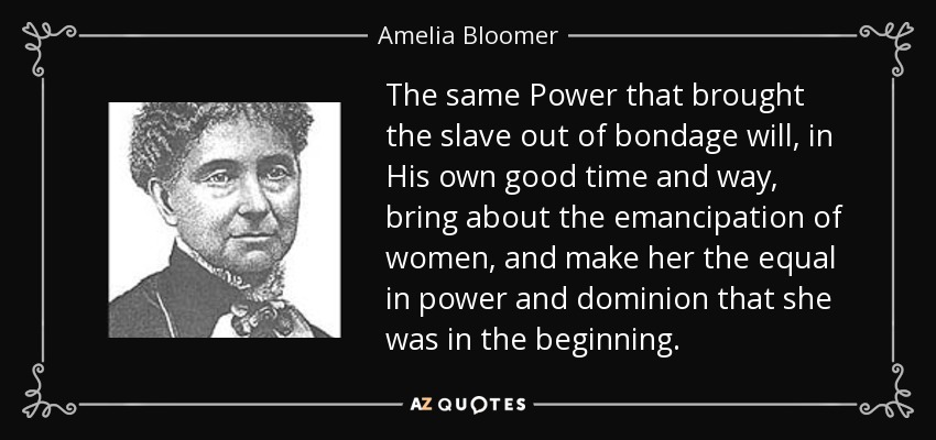 The same Power that brought the slave out of bondage will, in His own good time and way, bring about the emancipation of women, and make her the equal in power and dominion that she was in the beginning. - Amelia Bloomer