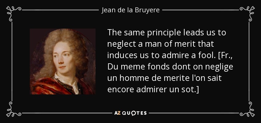 The same principle leads us to neglect a man of merit that induces us to admire a fool. [Fr., Du meme fonds dont on neglige un homme de merite l'on sait encore admirer un sot.] - Jean de la Bruyere