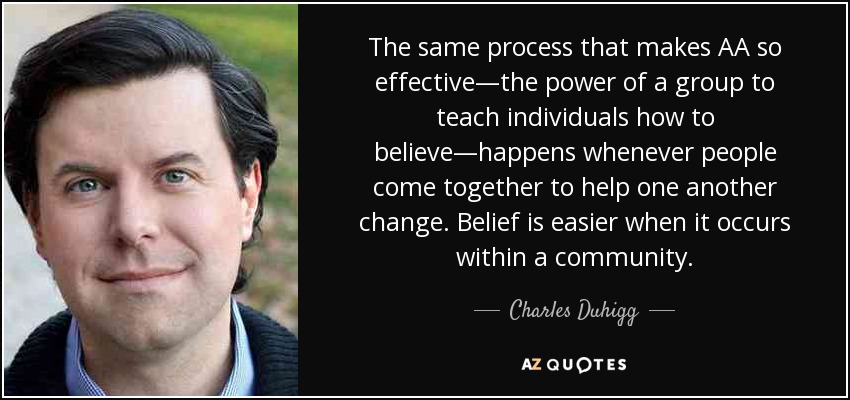 The same process that makes AA so effective—the power of a group to teach individuals how to believe—happens whenever people come together to help one another change. Belief is easier when it occurs within a community. - Charles Duhigg
