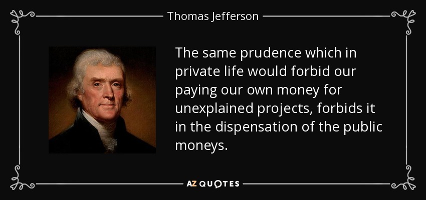 The same prudence which in private life would forbid our paying our own money for unexplained projects, forbids it in the dispensation of the public moneys. - Thomas Jefferson