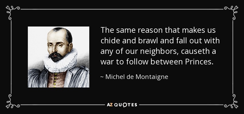 The same reason that makes us chide and brawl and fall out with any of our neighbors, causeth a war to follow between Princes. - Michel de Montaigne