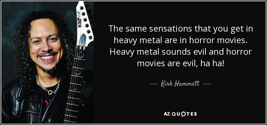 The same sensations that you get in heavy metal are in horror movies. Heavy metal sounds evil and horror movies are evil, ha ha! - Kirk Hammett