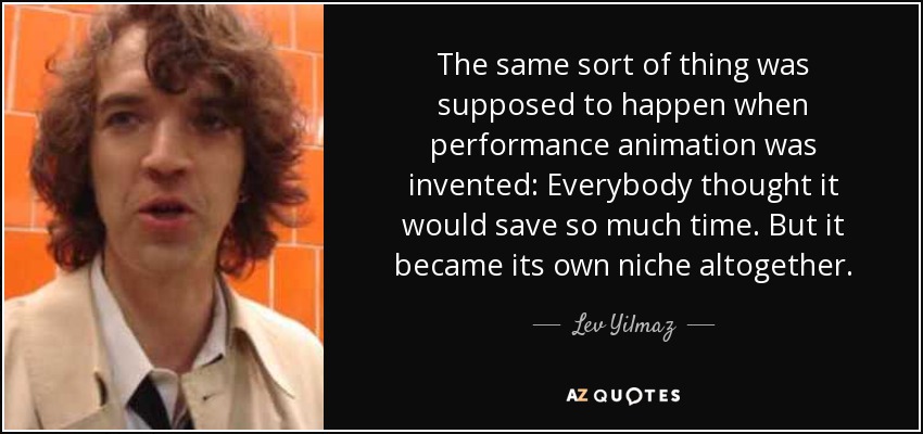 The same sort of thing was supposed to happen when performance animation was invented: Everybody thought it would save so much time. But it became its own niche altogether. - Lev Yilmaz