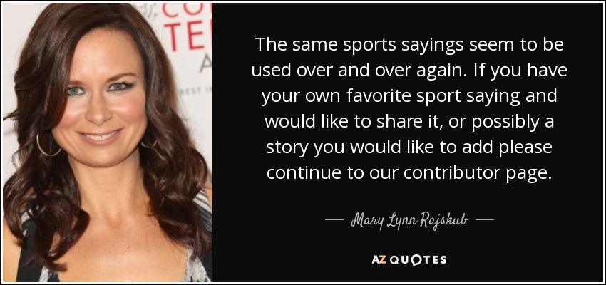 The same sports sayings seem to be used over and over again. If you have your own favorite sport saying and would like to share it, or possibly a story you would like to add please continue to our contributor page. - Mary Lynn Rajskub