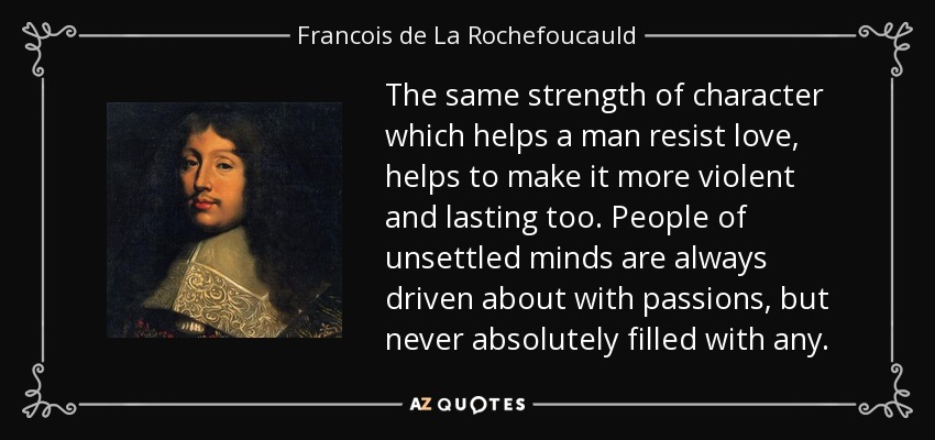 The same strength of character which helps a man resist love, helps to make it more violent and lasting too. People of unsettled minds are always driven about with passions, but never absolutely filled with any. - Francois de La Rochefoucauld