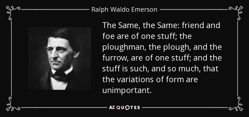 The Same, the Same: friend and foe are of one stuff; the ploughman, the plough, and the furrow, are of one stuff; and the stuff is such, and so much, that the variations of form are unimportant. - Ralph Waldo Emerson
