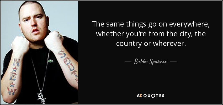 The same things go on everywhere, whether you're from the city, the country or wherever. - Bubba Sparxxx
