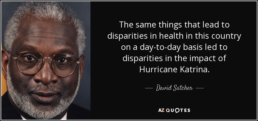 The same things that lead to disparities in health in this country on a day-to-day basis led to disparities in the impact of Hurricane Katrina. - David Satcher
