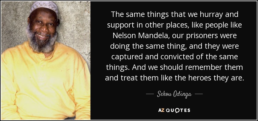The same things that we hurray and support in other places, like people like Nelson Mandela, our prisoners were doing the same thing, and they were captured and convicted of the same things. And we should remember them and treat them like the heroes they are. - Sekou Odinga
