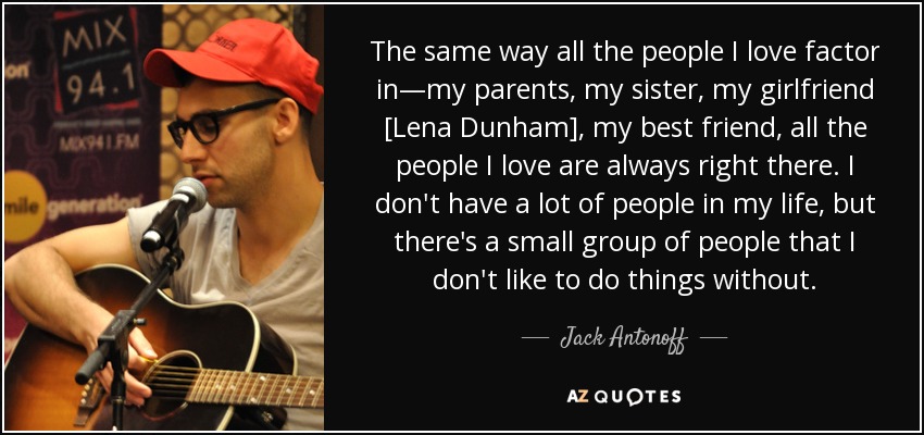 The same way all the people I love factor in—my parents, my sister, my girlfriend [Lena Dunham], my best friend, all the people I love are always right there. I don't have a lot of people in my life, but there's a small group of people that I don't like to do things without. - Jack Antonoff