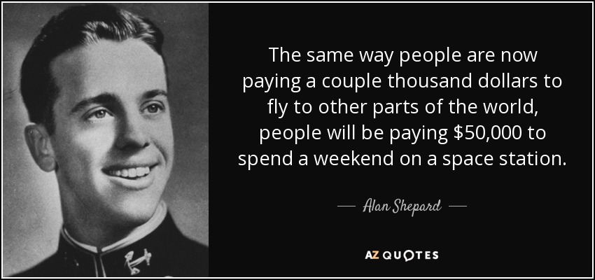 The same way people are now paying a couple thousand dollars to fly to other parts of the world, people will be paying $50,000 to spend a weekend on a space station. - Alan Shepard