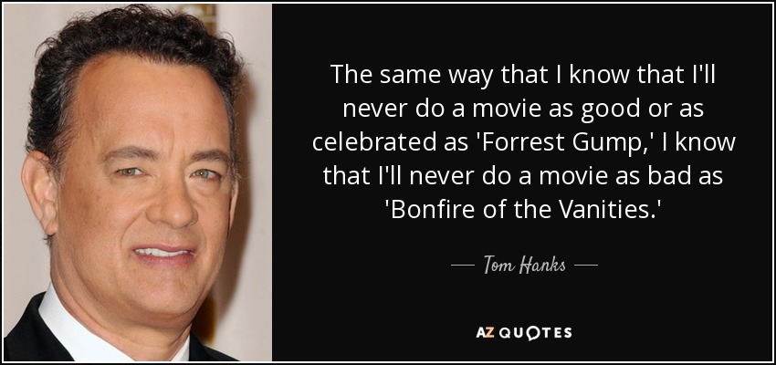 The same way that I know that I'll never do a movie as good or as celebrated as 'Forrest Gump,' I know that I'll never do a movie as bad as 'Bonfire of the Vanities.' - Tom Hanks