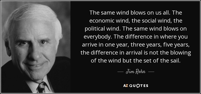 The same wind blows on us all. The economic wind, the social wind, the political wind. The same wind blows on everybody. The difference in where you arrive in one year, three years, five years, the difference in arrival is not the blowing of the wind but the set of the sail. - Jim Rohn