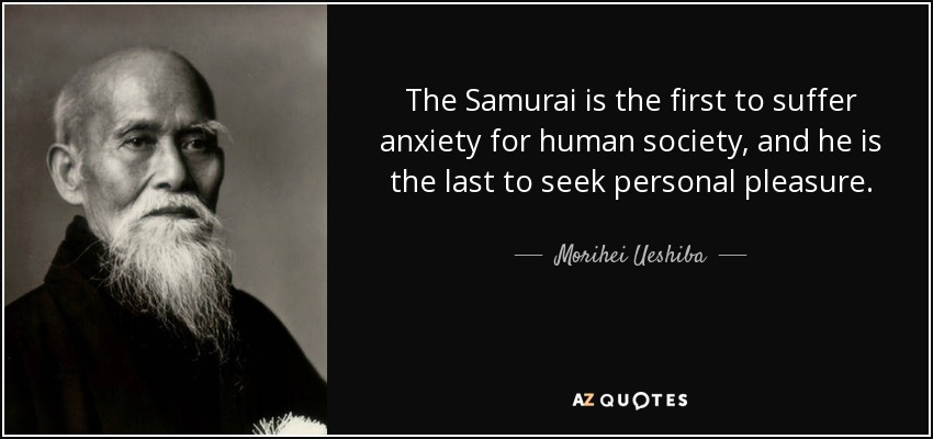 The Samurai is the first to suffer anxiety for human society, and he is the last to seek personal pleasure. - Morihei Ueshiba