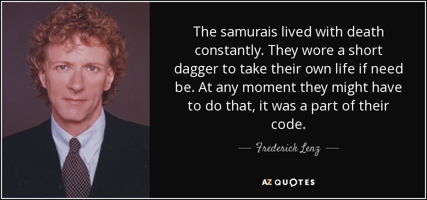 The samurais lived with death constantly. They wore a short dagger to take their own life if need be. At any moment they might have to do that, it was a part of their code. - Frederick Lenz