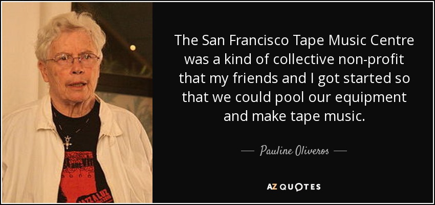 The San Francisco Tape Music Centre was a kind of collective non-profit that my friends and I got started so that we could pool our equipment and make tape music. - Pauline Oliveros