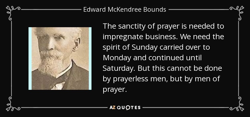 The sanctity of prayer is needed to impregnate business. We need the spirit of Sunday carried over to Monday and continued until Saturday. But this cannot be done by prayerless men, but by men of prayer. - Edward McKendree Bounds