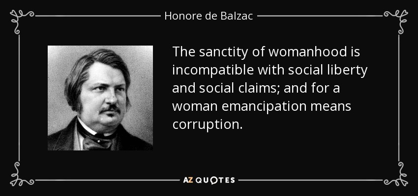 The sanctity of womanhood is incompatible with social liberty and social claims; and for a woman emancipation means corruption. - Honore de Balzac