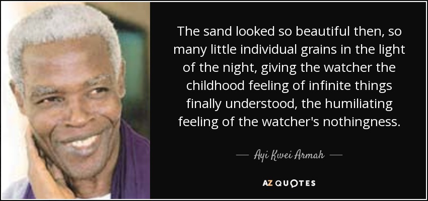 The sand looked so beautiful then, so many little individual grains in the light of the night, giving the watcher the childhood feeling of infinite things finally understood, the humiliating feeling of the watcher's nothingness. - Ayi Kwei Armah