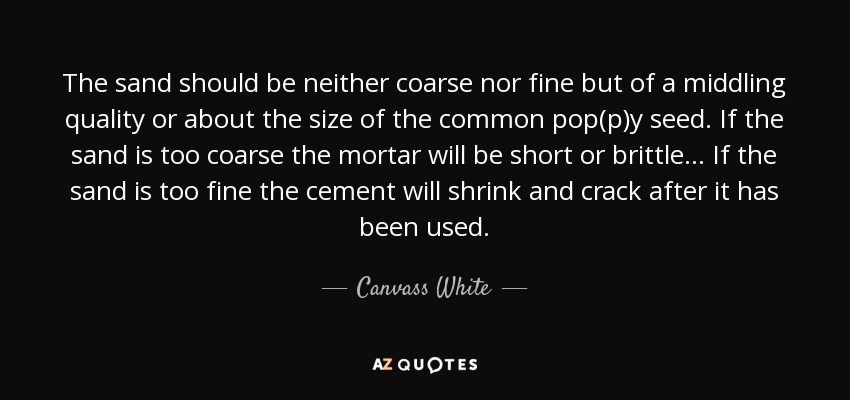 The sand should be neither coarse nor fine but of a middling quality or about the size of the common pop(p)y seed. If the sand is too coarse the mortar will be short or brittle . . . If the sand is too fine the cement will shrink and crack after it has been used. - Canvass White