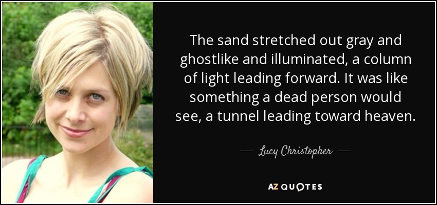 The sand stretched out gray and ghostlike and illuminated, a column of light leading forward. It was like something a dead person would see, a tunnel leading toward heaven. - Lucy Christopher