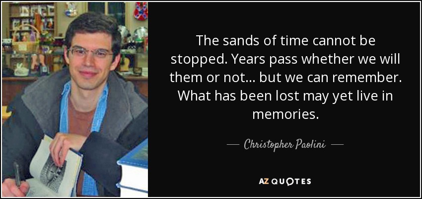 The sands of time cannot be stopped. Years pass whether we will them or not... but we can remember. What has been lost may yet live in memories. - Christopher Paolini