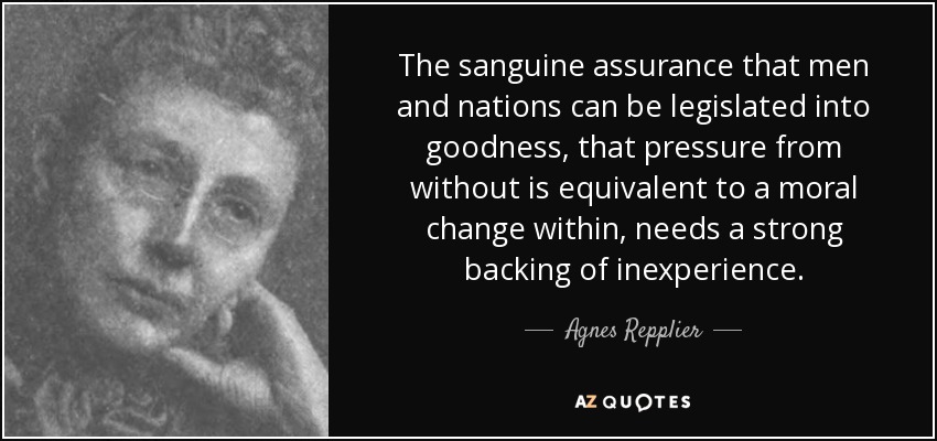 The sanguine assurance that men and nations can be legislated into goodness, that pressure from without is equivalent to a moral change within, needs a strong backing of inexperience. - Agnes Repplier