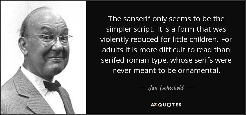 The sanserif only seems to be the simpler script. It is a form that was violently reduced for little children. For adults it is more difficult to read than serifed roman type, whose serifs were never meant to be ornamental. - Jan Tschichold