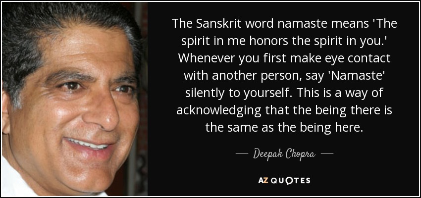 The Sanskrit word namaste means 'The spirit in me honors the spirit in you.' Whenever you first make eye contact with another person, say 'Namaste' silently to yourself. This is a way of acknowledging that the being there is the same as the being here. - Deepak Chopra