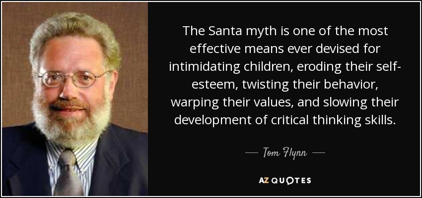 The Santa myth is one of the most effective means ever devised for intimidating children, eroding their self- esteem, twisting their behavior, warping their values, and slowing their development of critical thinking skills. - Tom Flynn