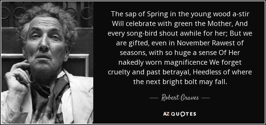 The sap of Spring in the young wood a-stir Will celebrate with green the Mother, And every song-bird shout awhile for her; But we are gifted, even in November Rawest of seasons, with so huge a sense Of Her nakedly worn magnificence We forget cruelty and past betrayal, Heedless of where the next bright bolt may fall. - Robert Graves