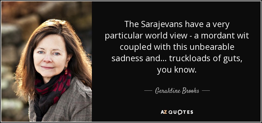 The Sarajevans have a very particular world view - a mordant wit coupled with this unbearable sadness and... truckloads of guts, you know. - Geraldine Brooks