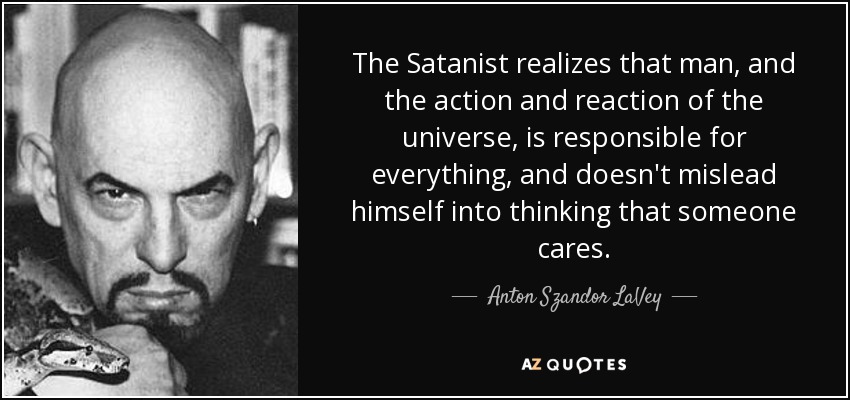 The Satanist realizes that man, and the action and reaction of the universe, is responsible for everything, and doesn't mislead himself into thinking that someone cares. - Anton Szandor LaVey