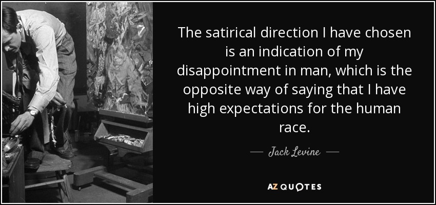 The satirical direction I have chosen is an indication of my disappointment in man, which is the opposite way of saying that I have high expectations for the human race. - Jack Levine