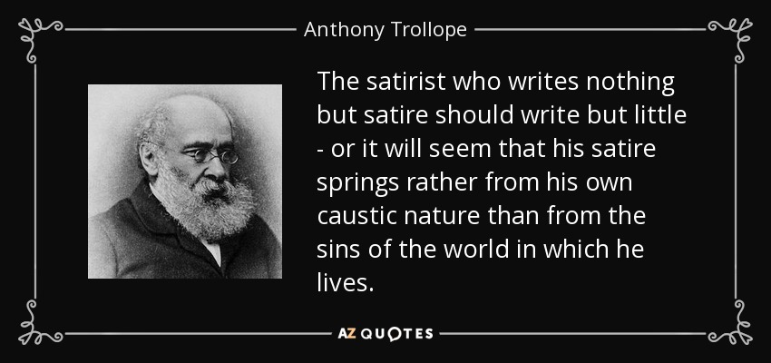 The satirist who writes nothing but satire should write but little - or it will seem that his satire springs rather from his own caustic nature than from the sins of the world in which he lives. - Anthony Trollope
