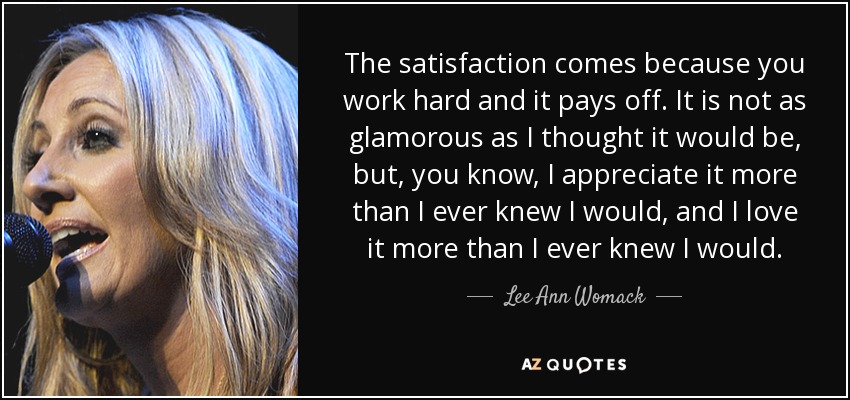 The satisfaction comes because you work hard and it pays off. It is not as glamorous as I thought it would be, but, you know, I appreciate it more than I ever knew I would, and I love it more than I ever knew I would. - Lee Ann Womack