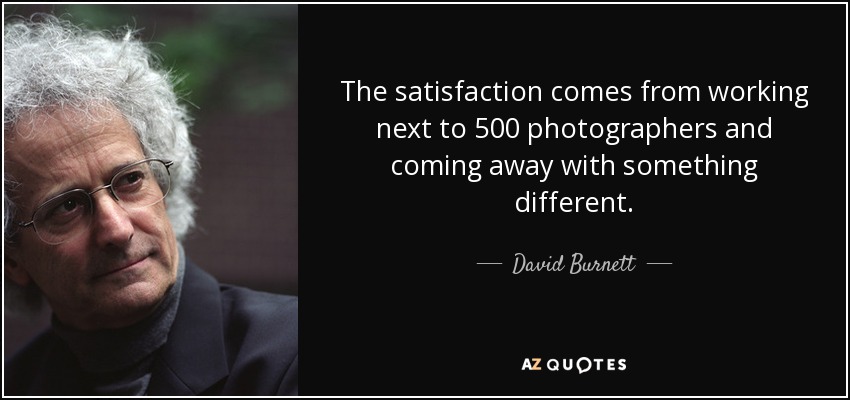 The satisfaction comes from working next to 500 photographers and coming away with something different. - David Burnett