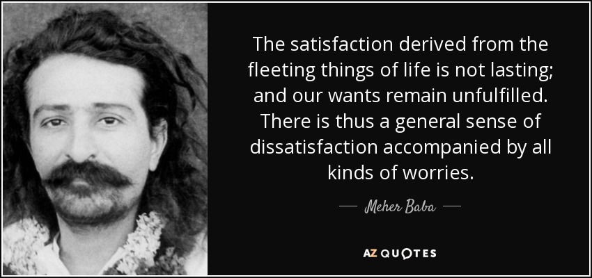 The satisfaction derived from the fleeting things of life is not lasting; and our wants remain unfulfilled. There is thus a general sense of dissatisfaction accompanied by all kinds of worries. - Meher Baba