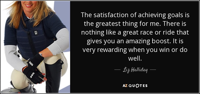 The satisfaction of achieving goals is the greatest thing for me. There is nothing like a great race or ride that gives you an amazing boost. It is very rewarding when you win or do well. - Liz Halliday